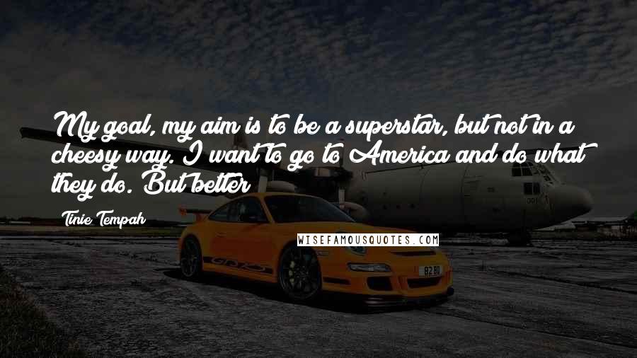 Tinie Tempah Quotes: My goal, my aim is to be a superstar, but not in a cheesy way. I want to go to America and do what they do. But better!