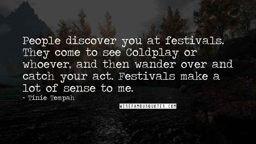 Tinie Tempah Quotes: People discover you at festivals. They come to see Coldplay or whoever, and then wander over and catch your act. Festivals make a lot of sense to me.