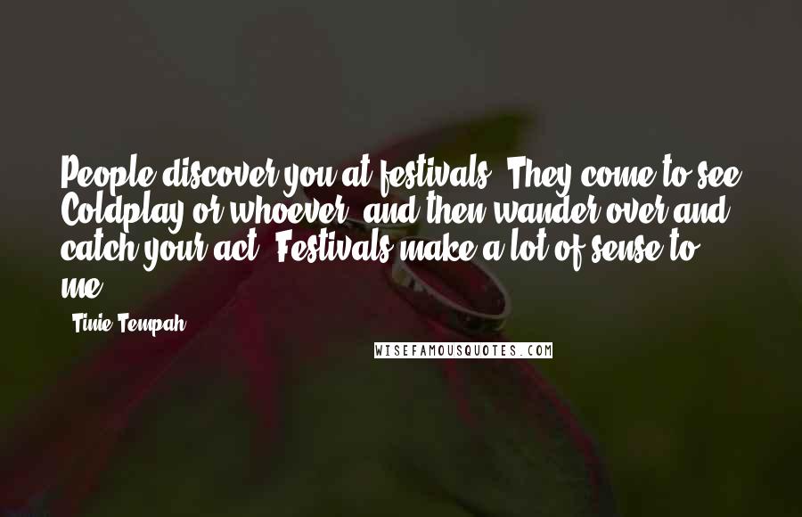 Tinie Tempah Quotes: People discover you at festivals. They come to see Coldplay or whoever, and then wander over and catch your act. Festivals make a lot of sense to me.