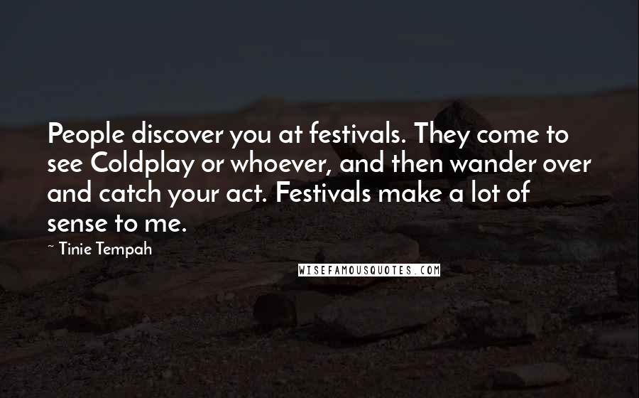 Tinie Tempah Quotes: People discover you at festivals. They come to see Coldplay or whoever, and then wander over and catch your act. Festivals make a lot of sense to me.
