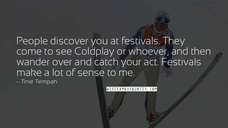 Tinie Tempah Quotes: People discover you at festivals. They come to see Coldplay or whoever, and then wander over and catch your act. Festivals make a lot of sense to me.