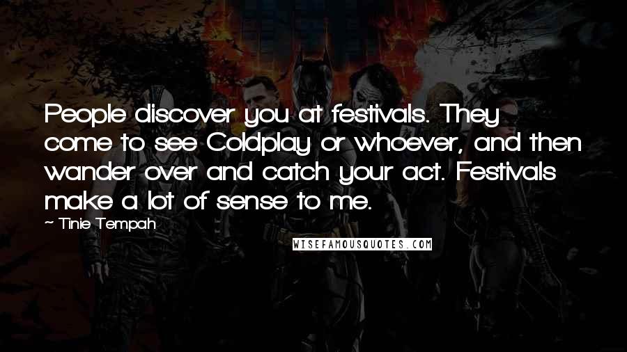 Tinie Tempah Quotes: People discover you at festivals. They come to see Coldplay or whoever, and then wander over and catch your act. Festivals make a lot of sense to me.