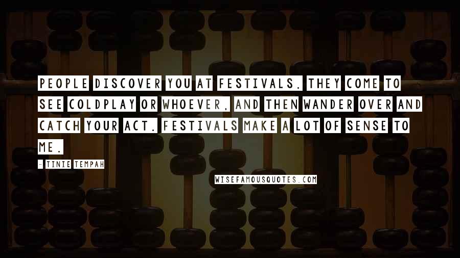 Tinie Tempah Quotes: People discover you at festivals. They come to see Coldplay or whoever, and then wander over and catch your act. Festivals make a lot of sense to me.