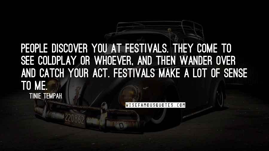 Tinie Tempah Quotes: People discover you at festivals. They come to see Coldplay or whoever, and then wander over and catch your act. Festivals make a lot of sense to me.