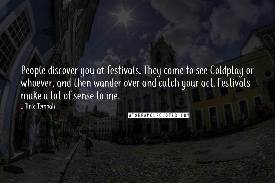 Tinie Tempah Quotes: People discover you at festivals. They come to see Coldplay or whoever, and then wander over and catch your act. Festivals make a lot of sense to me.