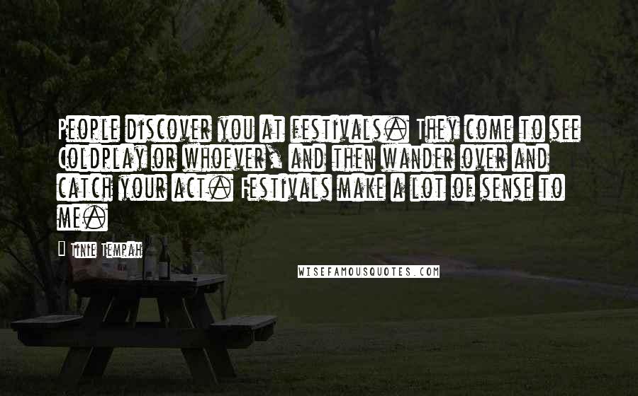 Tinie Tempah Quotes: People discover you at festivals. They come to see Coldplay or whoever, and then wander over and catch your act. Festivals make a lot of sense to me.