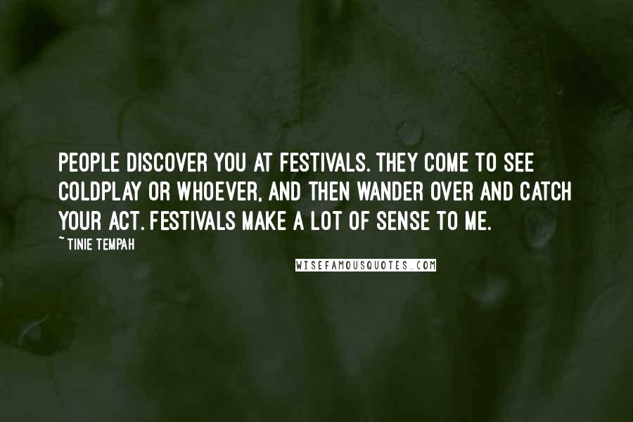 Tinie Tempah Quotes: People discover you at festivals. They come to see Coldplay or whoever, and then wander over and catch your act. Festivals make a lot of sense to me.
