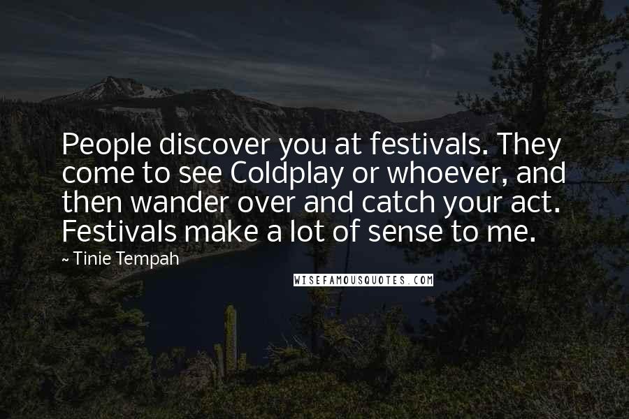 Tinie Tempah Quotes: People discover you at festivals. They come to see Coldplay or whoever, and then wander over and catch your act. Festivals make a lot of sense to me.
