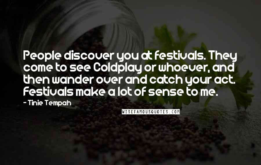 Tinie Tempah Quotes: People discover you at festivals. They come to see Coldplay or whoever, and then wander over and catch your act. Festivals make a lot of sense to me.