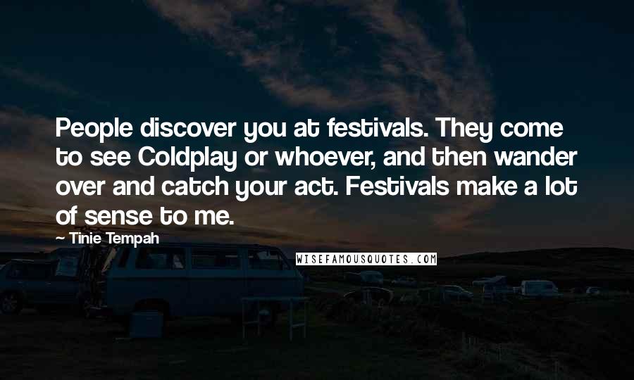Tinie Tempah Quotes: People discover you at festivals. They come to see Coldplay or whoever, and then wander over and catch your act. Festivals make a lot of sense to me.