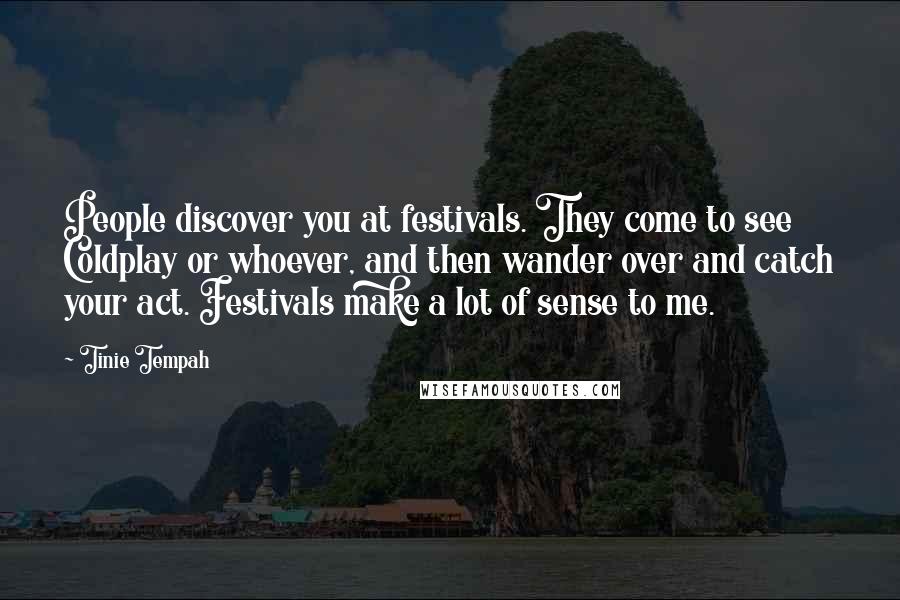 Tinie Tempah Quotes: People discover you at festivals. They come to see Coldplay or whoever, and then wander over and catch your act. Festivals make a lot of sense to me.