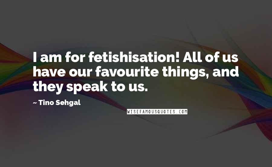 Tino Sehgal Quotes: I am for fetishisation! All of us have our favourite things, and they speak to us.