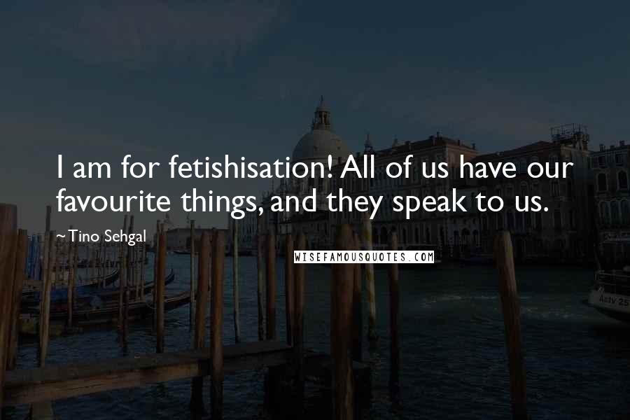 Tino Sehgal Quotes: I am for fetishisation! All of us have our favourite things, and they speak to us.