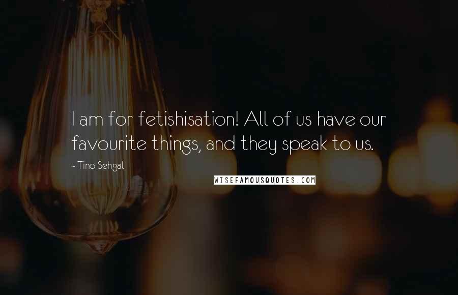 Tino Sehgal Quotes: I am for fetishisation! All of us have our favourite things, and they speak to us.