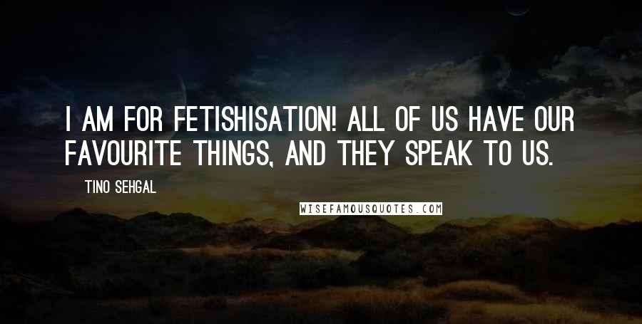 Tino Sehgal Quotes: I am for fetishisation! All of us have our favourite things, and they speak to us.