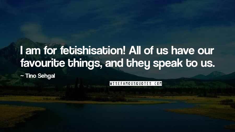 Tino Sehgal Quotes: I am for fetishisation! All of us have our favourite things, and they speak to us.