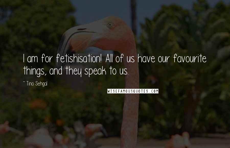 Tino Sehgal Quotes: I am for fetishisation! All of us have our favourite things, and they speak to us.