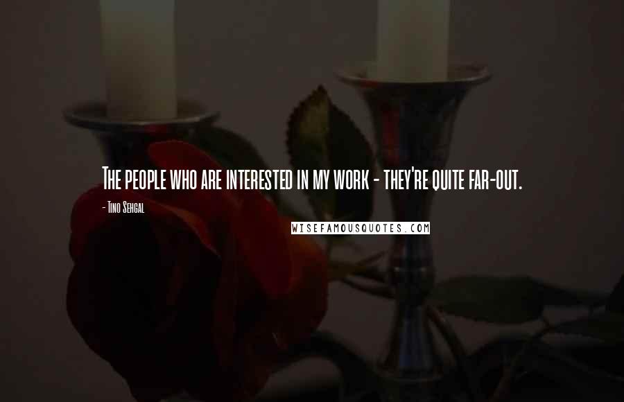 Tino Sehgal Quotes: The people who are interested in my work - they're quite far-out.