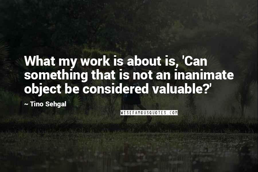 Tino Sehgal Quotes: What my work is about is, 'Can something that is not an inanimate object be considered valuable?'