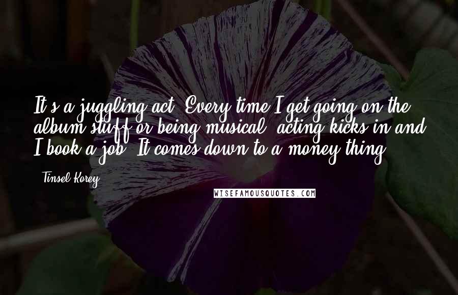 Tinsel Korey Quotes: It's a juggling act. Every time I get going on the album stuff or being musical, acting kicks in and I book a job. It comes down to a money thing.