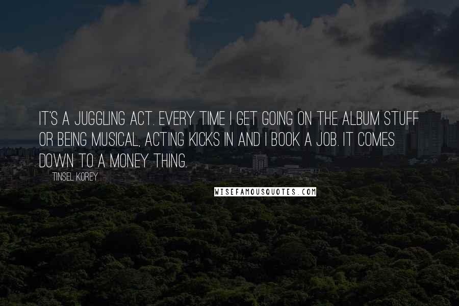 Tinsel Korey Quotes: It's a juggling act. Every time I get going on the album stuff or being musical, acting kicks in and I book a job. It comes down to a money thing.