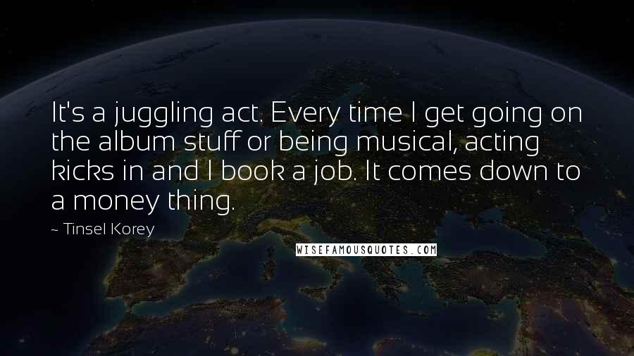 Tinsel Korey Quotes: It's a juggling act. Every time I get going on the album stuff or being musical, acting kicks in and I book a job. It comes down to a money thing.