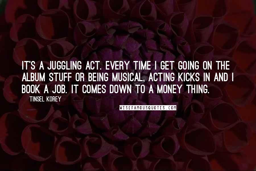 Tinsel Korey Quotes: It's a juggling act. Every time I get going on the album stuff or being musical, acting kicks in and I book a job. It comes down to a money thing.