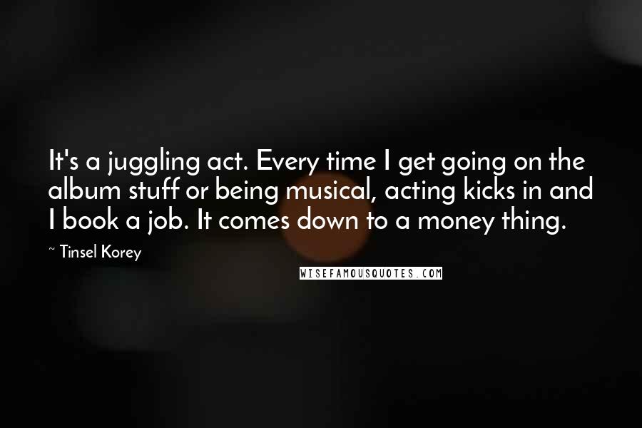 Tinsel Korey Quotes: It's a juggling act. Every time I get going on the album stuff or being musical, acting kicks in and I book a job. It comes down to a money thing.