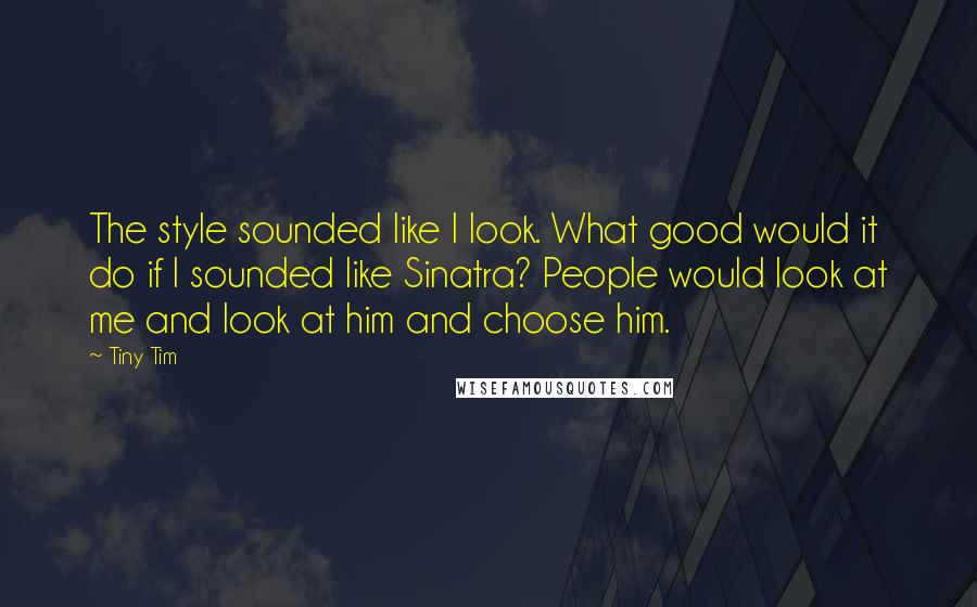 Tiny Tim Quotes: The style sounded like I look. What good would it do if I sounded like Sinatra? People would look at me and look at him and choose him.