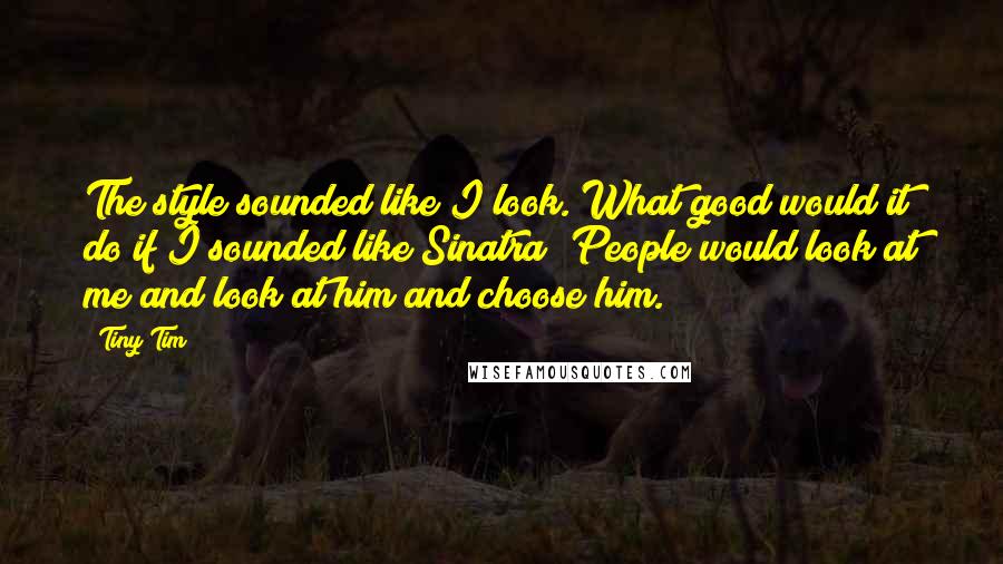 Tiny Tim Quotes: The style sounded like I look. What good would it do if I sounded like Sinatra? People would look at me and look at him and choose him.