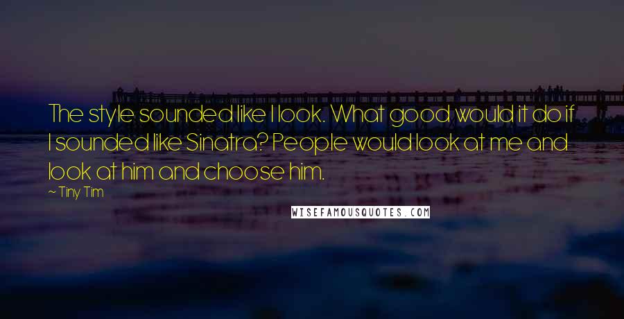 Tiny Tim Quotes: The style sounded like I look. What good would it do if I sounded like Sinatra? People would look at me and look at him and choose him.