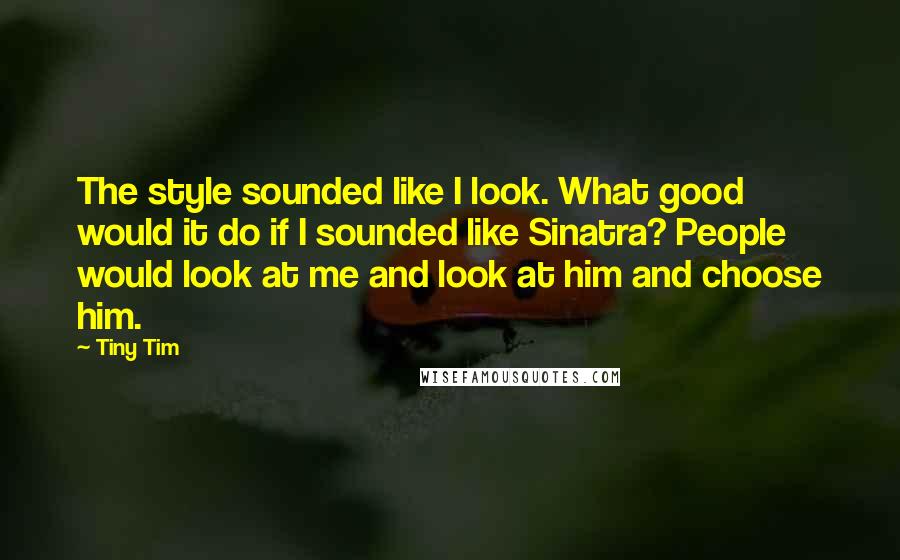 Tiny Tim Quotes: The style sounded like I look. What good would it do if I sounded like Sinatra? People would look at me and look at him and choose him.