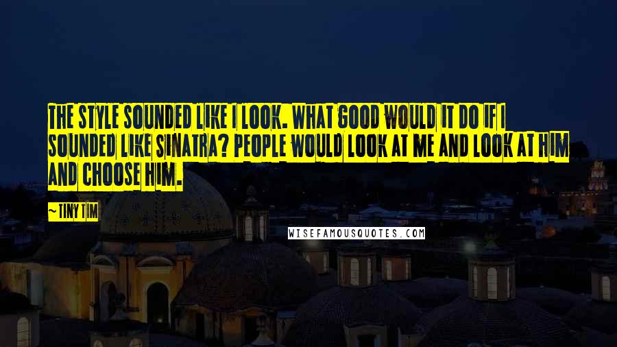 Tiny Tim Quotes: The style sounded like I look. What good would it do if I sounded like Sinatra? People would look at me and look at him and choose him.