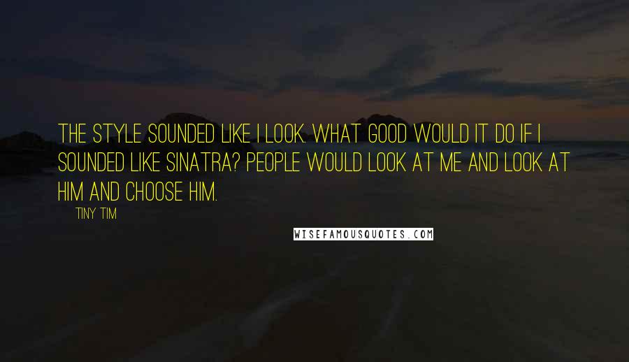 Tiny Tim Quotes: The style sounded like I look. What good would it do if I sounded like Sinatra? People would look at me and look at him and choose him.