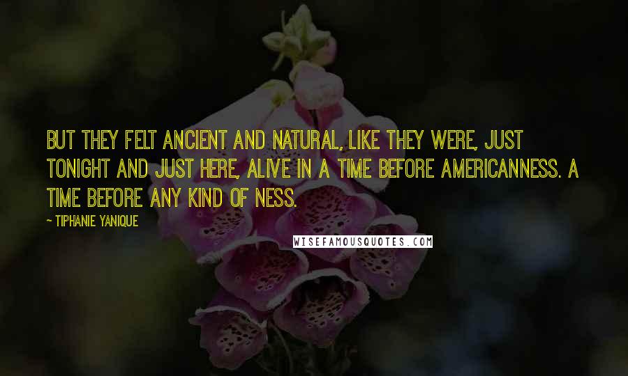 Tiphanie Yanique Quotes: But they felt ancient and natural, like they were, just tonight and just here, alive in a time before Americanness. A time before any kind of ness.