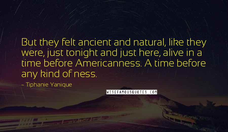 Tiphanie Yanique Quotes: But they felt ancient and natural, like they were, just tonight and just here, alive in a time before Americanness. A time before any kind of ness.