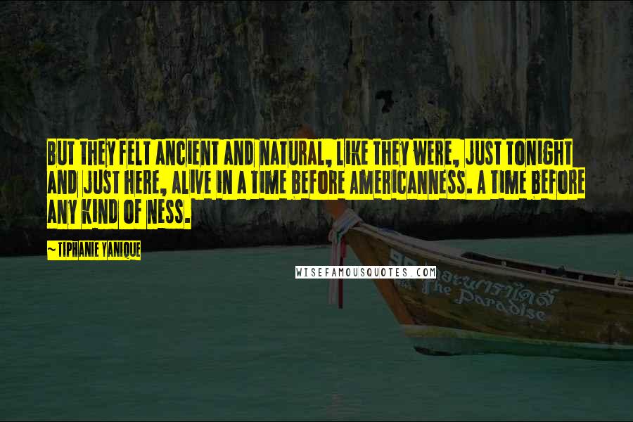 Tiphanie Yanique Quotes: But they felt ancient and natural, like they were, just tonight and just here, alive in a time before Americanness. A time before any kind of ness.