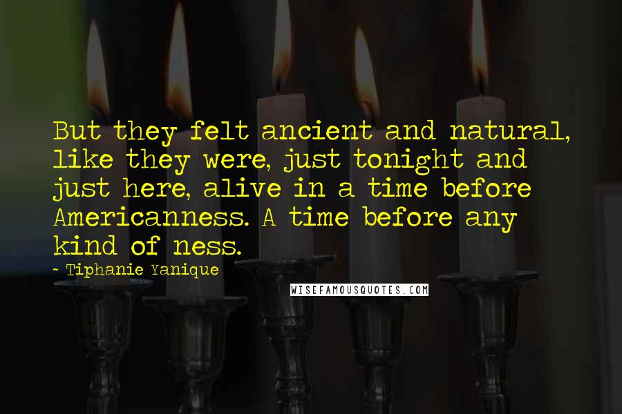 Tiphanie Yanique Quotes: But they felt ancient and natural, like they were, just tonight and just here, alive in a time before Americanness. A time before any kind of ness.