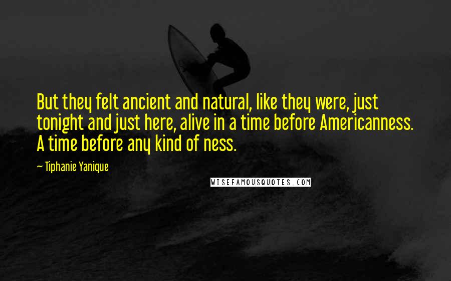 Tiphanie Yanique Quotes: But they felt ancient and natural, like they were, just tonight and just here, alive in a time before Americanness. A time before any kind of ness.