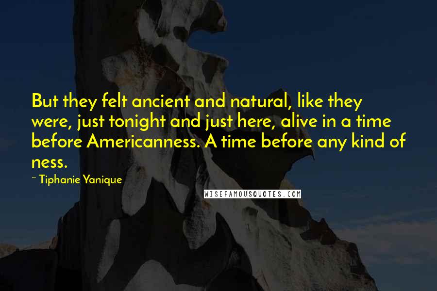 Tiphanie Yanique Quotes: But they felt ancient and natural, like they were, just tonight and just here, alive in a time before Americanness. A time before any kind of ness.