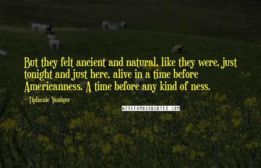 Tiphanie Yanique Quotes: But they felt ancient and natural, like they were, just tonight and just here, alive in a time before Americanness. A time before any kind of ness.