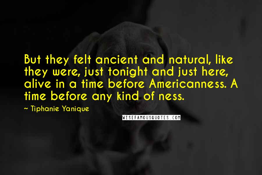 Tiphanie Yanique Quotes: But they felt ancient and natural, like they were, just tonight and just here, alive in a time before Americanness. A time before any kind of ness.