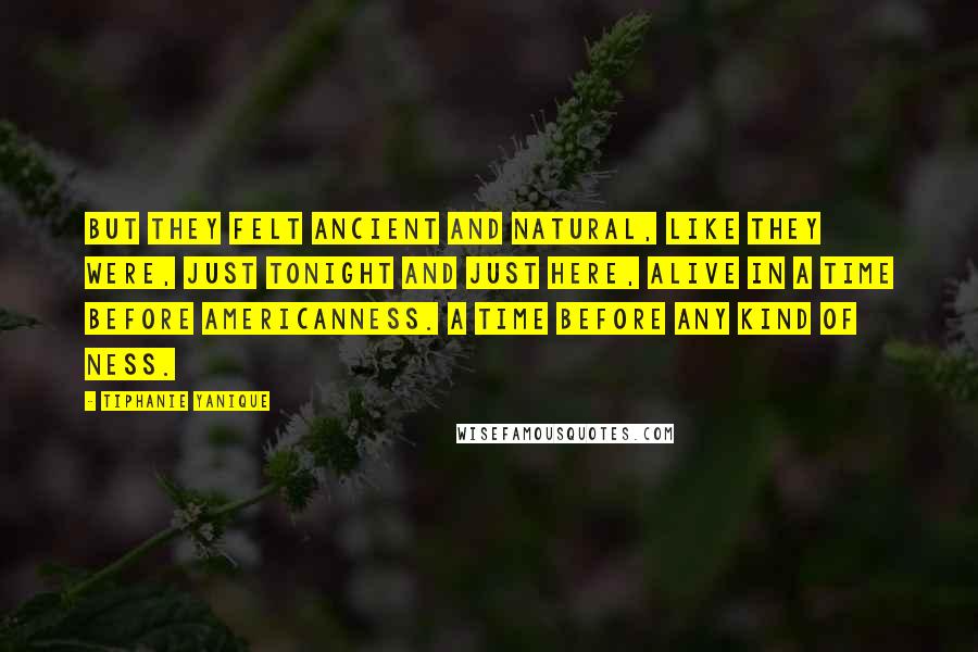 Tiphanie Yanique Quotes: But they felt ancient and natural, like they were, just tonight and just here, alive in a time before Americanness. A time before any kind of ness.