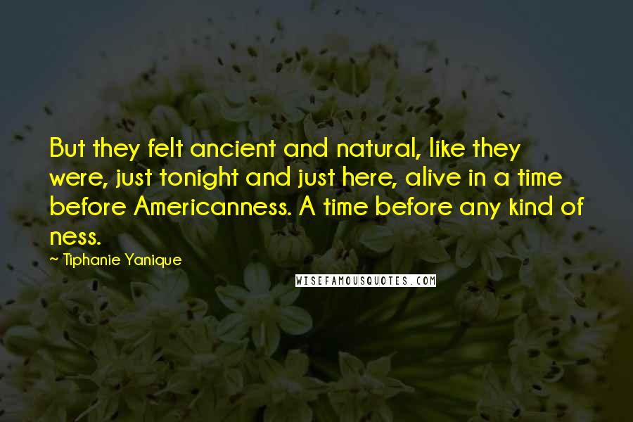 Tiphanie Yanique Quotes: But they felt ancient and natural, like they were, just tonight and just here, alive in a time before Americanness. A time before any kind of ness.