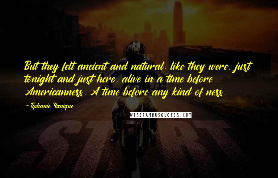 Tiphanie Yanique Quotes: But they felt ancient and natural, like they were, just tonight and just here, alive in a time before Americanness. A time before any kind of ness.