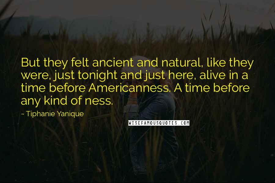 Tiphanie Yanique Quotes: But they felt ancient and natural, like they were, just tonight and just here, alive in a time before Americanness. A time before any kind of ness.