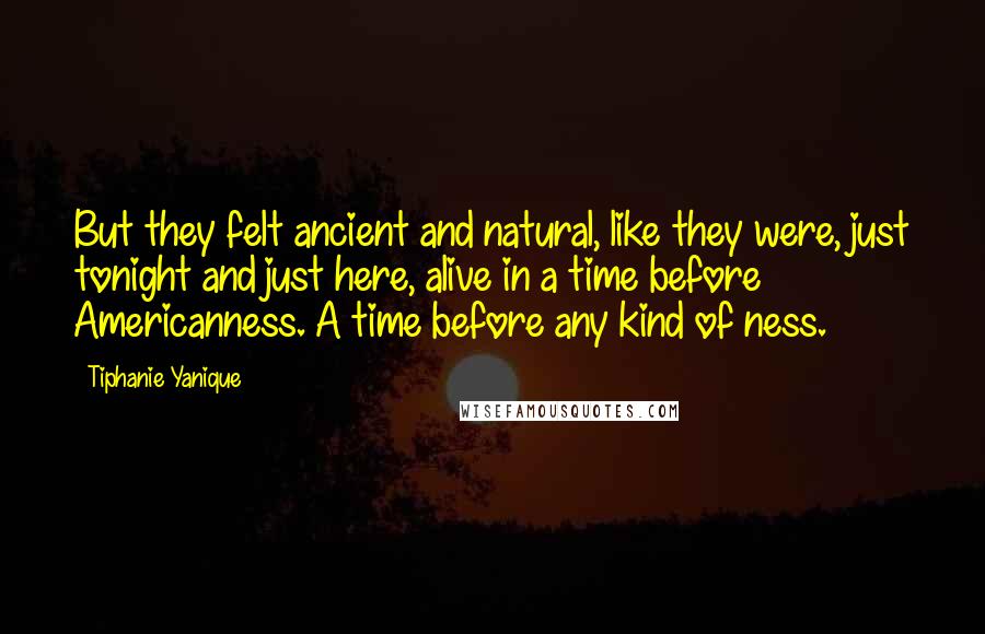 Tiphanie Yanique Quotes: But they felt ancient and natural, like they were, just tonight and just here, alive in a time before Americanness. A time before any kind of ness.