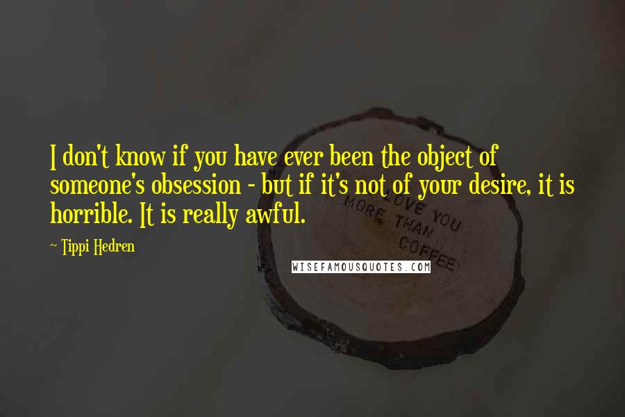 Tippi Hedren Quotes: I don't know if you have ever been the object of someone's obsession - but if it's not of your desire, it is horrible. It is really awful.