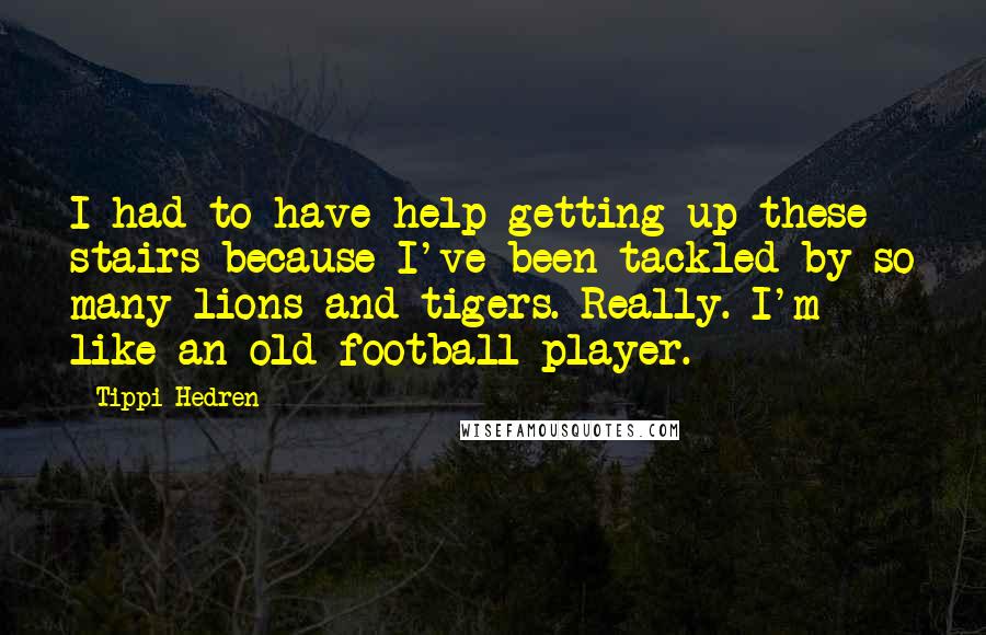 Tippi Hedren Quotes: I had to have help getting up these stairs because I've been tackled by so many lions and tigers. Really. I'm like an old football player.