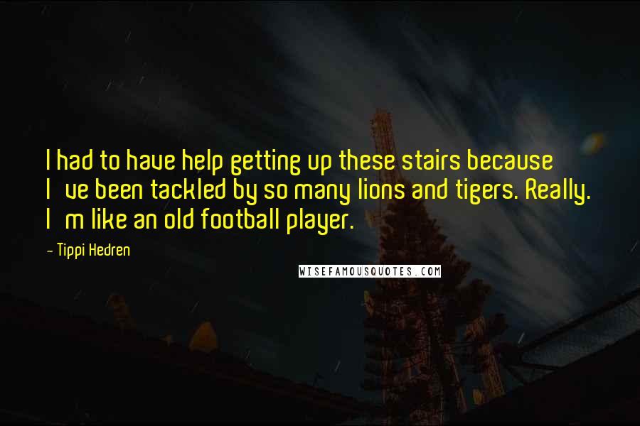 Tippi Hedren Quotes: I had to have help getting up these stairs because I've been tackled by so many lions and tigers. Really. I'm like an old football player.